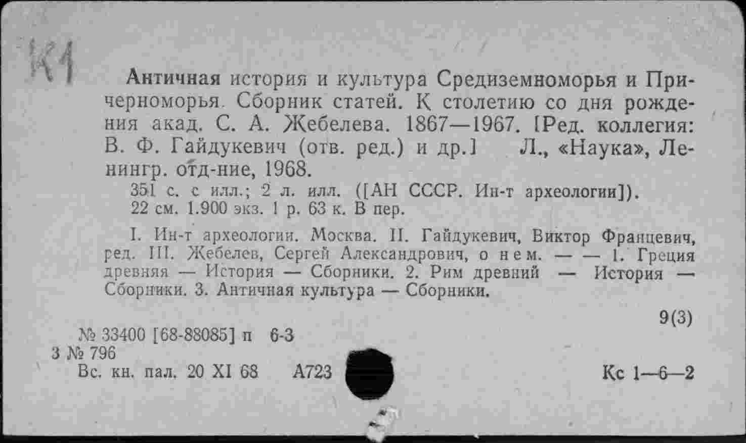 ﻿Античная история и культура Средиземноморья и Причерноморья. Сборник статей. К столетию со дня рождения акад. С. А. Жебелева. 1867—1967. 1Ред. коллегия: В. Ф. Гайдукевич (отв. ред.) и др.] Л., «Наука», Ле-нингр. отд-ние, 1968.
351 с. с илл.; 2 л. илл. ([АН СССР. Ин-т археологии]).
22 см. 1.900 экз. 1 р. 63 к. В пер.
I. Ин-т археологии. Москва. II. Гайдукевич, Виктор Францевич, ред. III. Жебелев, Сергей Александрович, о нем.-----1. Греция
древняя — История — Сборники. 2. Рим древний — История — Сборники. 3. Античная культура — Сборники.
№ 33400 [68-88035] п 6-3
3 № 796
Вс. кн. пал. 20 XI 68	А723
9(3)
Кс 1—6—2